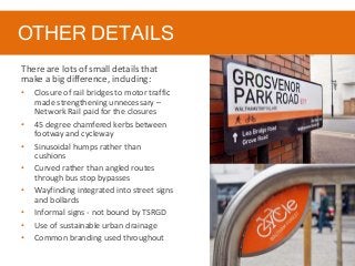 OTHER DETAILS
There are lots of small details that
make a big difference, including:
• Closure of rail bridges to motor traffic
made strengthening unnecessary –
Network Rail paid for the closures
• 45 degree chamfered kerbs between
footway and cycleway
• Sinusoidal humps rather than
cushions
• Curved rather than angled routes
through bus stop bypasses
• Wayfinding integrated into street signs
and bollards
• Informal signs - not bound by TSRGD
• Use of sustainable urban drainage
• Common branding used throughout
 