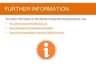 FURTHER INFORMATION
For further information on the Waltham Forest Mini-Holland scheme, visit:
• http://www.enjoywalthamforest.co.uk
• https://wesupportmh.wordpress.com/myths
• https://wfcycling.wordpress.com/mini-holland/evidence
 