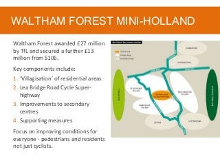 WALTHAM FOREST MINI-HOLLAND
Waltham Forest awarded £27 million
by TfL and secured a further £13
million from S106.
Key components include:
1. ‘Villagisation’ of residential areas
2. Lea Bridge Road Cycle Super-
highway
3. Improvements to secondary
centres
4. Supporting measures
Focus on improving conditions for
everyone - pedestrians and residents
not just cyclists.
 
