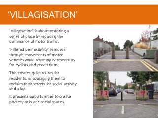 ‘VILLAGISATION’
‘Villagisation’ is about restoring a
sense of place by reducing the
dominance of motor traffic.
‘Filtered permeability’ removes
through-movements of motor
vehicles while retaining permeability
for cyclists and pedestrians.
This creates quiet routes for
residents, encouraging them to
reclaim their streets for social activity
and play.
It presents opportunities to create
pocket parks and social spaces.
 