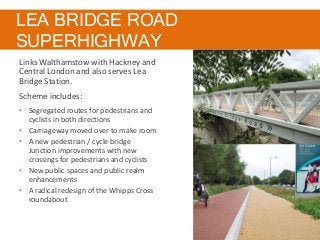 LEA BRIDGE ROAD
SUPERHIGHWAY
Links Walthamstow with Hackney and
Central London and also serves Lea
Bridge Station.
Scheme includes:
• Segregated routes for pedestrians and
cyclists in both directions
• Carriageway moved over to make room
• A new pedestrian / cycle bridge
Junction improvements with new
crossings for pedestrians and cyclists
• New public spaces and public realm
enhancements
• A radical redesign of the Whipps Cross
roundabout
 