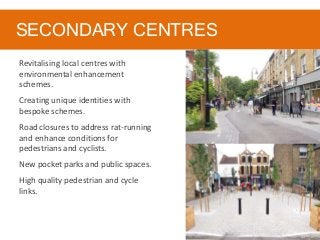 SECONDARY CENTRES
Revitalising local centres with
environmental enhancement
schemes.
Creating unique identities with
bespoke schemes.
Road closures to address rat-running
and enhance conditions for
pedestrians and cyclists.
New pocket parks and public spaces.
High quality pedestrian and cycle
links.
 