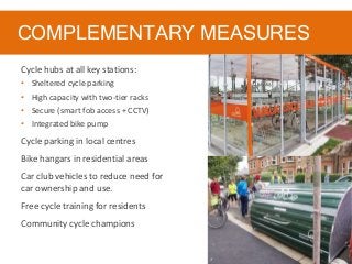 COMPLEMENTARY MEASURES
Cycle hubs at all key stations:
• Sheltered cycle parking
• High capacity with two-tier racks
• Secure (smart fob access + CCTV)
• Integrated bike pump
Cycle parking in local centres
Bike hangars in residential areas
Car club vehicles to reduce need for
car ownership and use.
Free cycle training for residents
Community cycle champions
 