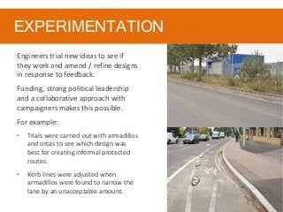 EXPERIMENTATION
Engineers trial new ideas to see if
they work and amend / refine designs
in response to feedback.
Funding, strong political leadership
and a collaborative approach with
campaigners makes this possible.
For example:
• Trials were carried out with armadillos
and orcas to see which design was
best for creating informal protected
routes.
• Kerb lines were adjusted when
armadillos were found to narrow the
lane by an unacceptable amount.
 