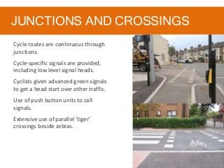 JUNCTIONS AND CROSSINGS
Cycle routes are continuous through
junctions.
Cycle-specific signals are provided,
including low level signal heads.
Cyclists given advanced green signals
to get a head start over other traffic.
Use of push button units to call
signals.
Extensive use of parallel ‘tiger’
crossings beside zebras.
 