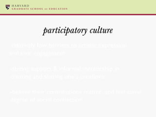 participatory culture -relatively low barriers to artistic expression and civic engagement -strong support & informal mentorship in creating and sharing one’s creations -believe their contributions matter, and feel some degree of social connection 