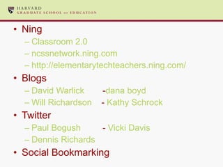 Ning Classroom 2.0 ncssnetwork.ning.com   http://elementarytechteachers.ning.com/ Blogs David Warlick - dana boyd Will Richardson   -  Kathy Schrock Twitter Paul Bogush -  Vicki Davis Dennis Richards Social Bookmarking 