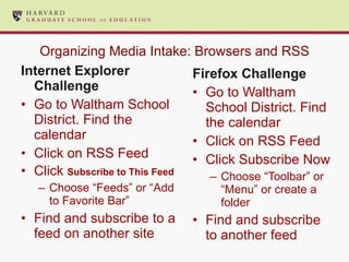 Organizing Media Intake: Browsers and RSS Internet Explorer Challenge Go to Waltham School District. Find the calendar Click on RSS Feed Click  Subscribe to This Feed Choose “Feeds” or “Add to Favorite Bar” Find and subscribe to a feed on another site Firefox Challenge Go to Waltham School District. Find the calendar Click on RSS Feed Click Subscribe Now Choose “Toolbar” or “Menu” or create a folder Find and subscribe to another feed 