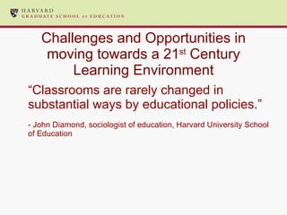 Challenges and Opportunities in moving towards a 21 st  Century Learning Environment “ Classrooms are rarely changed in substantial ways by educational policies.” - John Diamond, sociologist of education, Harvard University School of Education 
