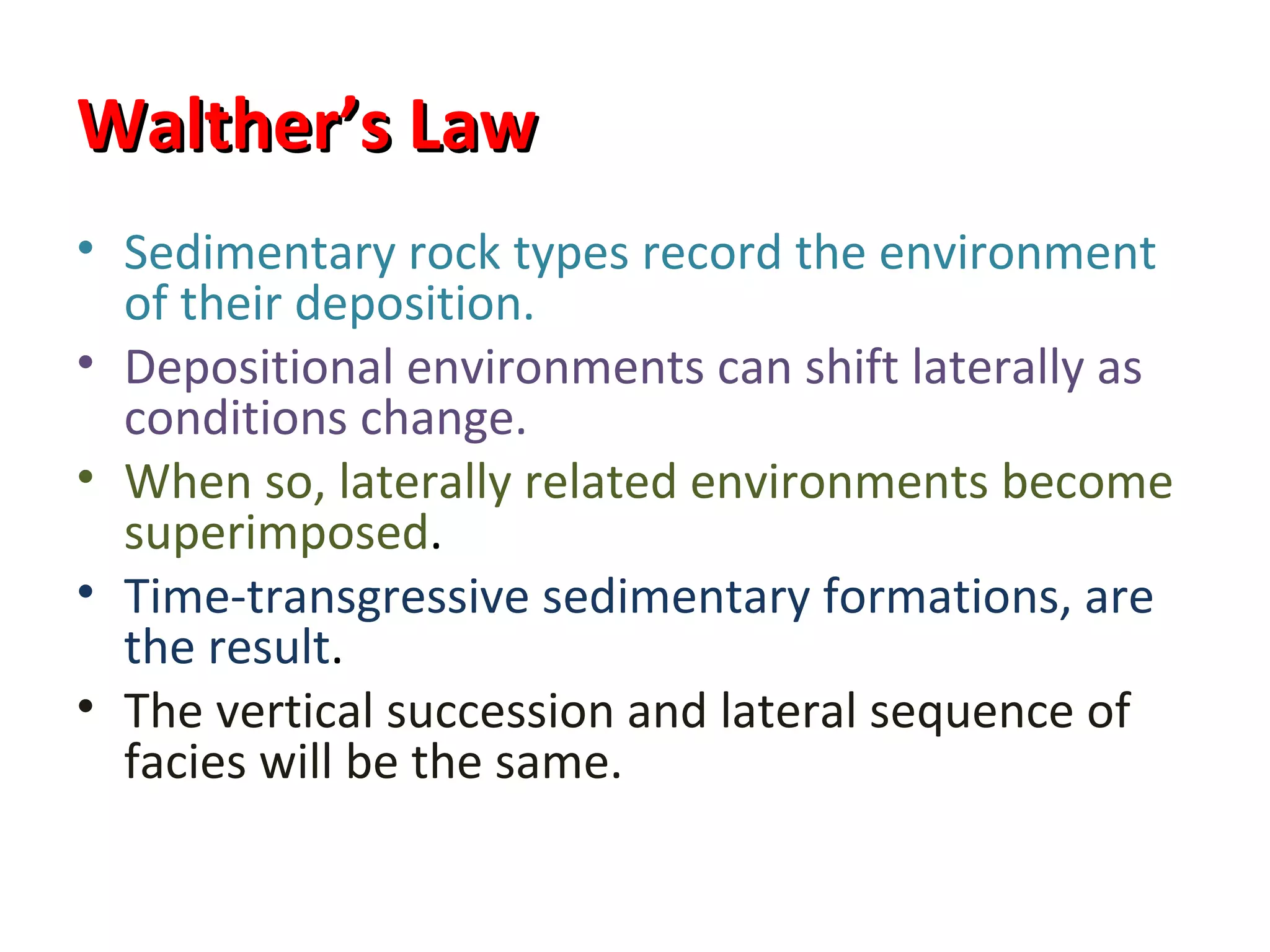 Walther’s Law
• Sedimentary rock types record the environment
  of their deposition.
• Depositional environments can shift laterally as
  conditions change.
• When so, laterally related environments become
  superimposed.
• Time-transgressive sedimentary formations, are
  the result.
• The vertical succession and lateral sequence of
  facies will be the same.
 