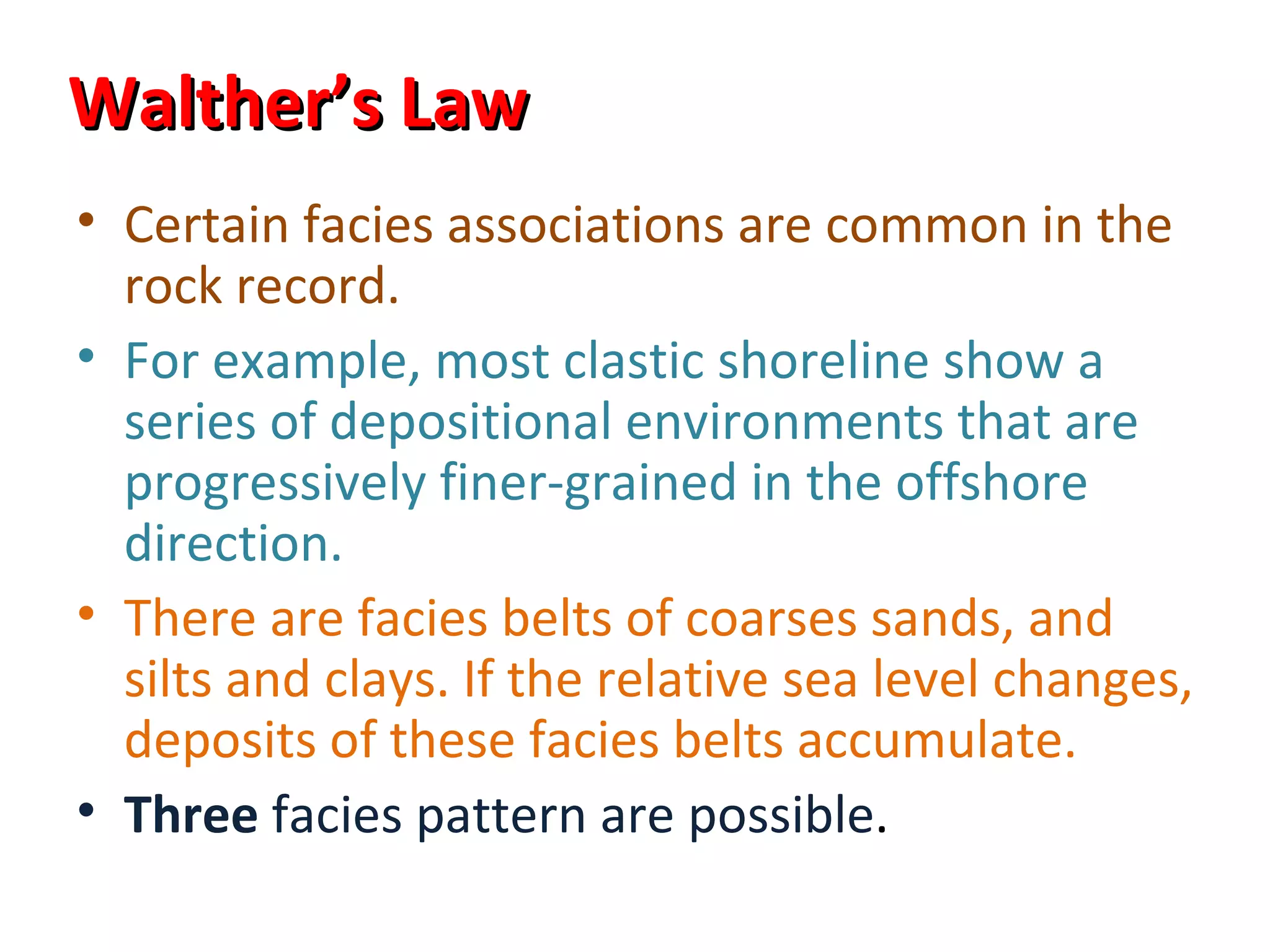 Walther’s Law
• Certain facies associations are common in the
  rock record.
• For example, most clastic shoreline show a
  series of depositional environments that are
  progressively finer-grained in the offshore
  direction.
• There are facies belts of coarses sands, and
  silts and clays. If the relative sea level changes,
  deposits of these facies belts accumulate.
• Three facies pattern are possible.
 