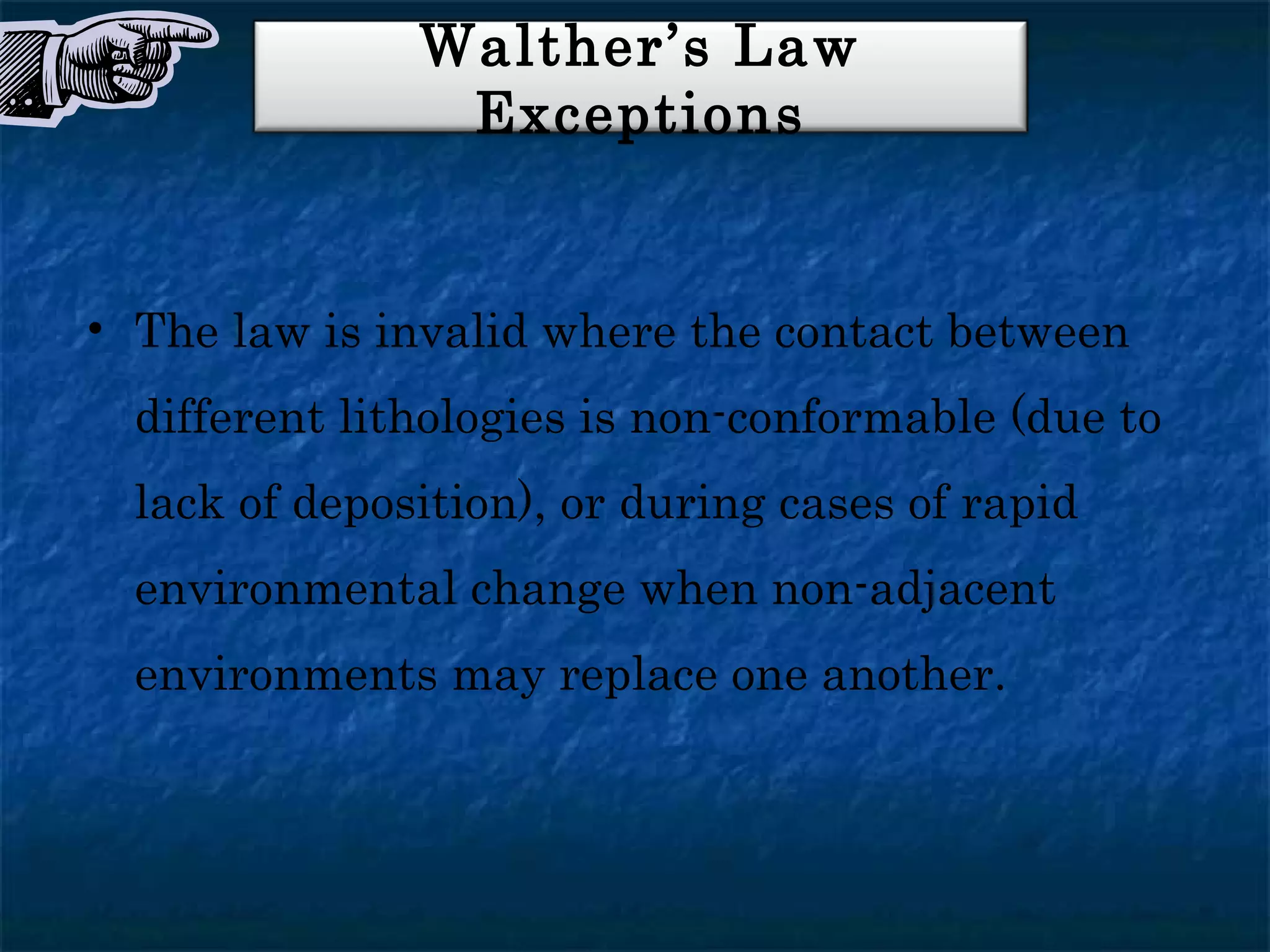 Walther’s Law
                Exceptions


• The law is invalid where the contact between
  different lithologies is non-conformable (due to
  lack of deposition), or during cases of rapid
  environmental change when non-adjacent
  environments may replace one another.
 