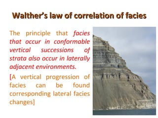Walther’s law of correlation of facies
The principle that facies
that occur in conformable
vertical successions of
strata also occur in laterally
adjacent environments.
[A vertical progression of
facies can be found
corresponding lateral facies
changes]
 