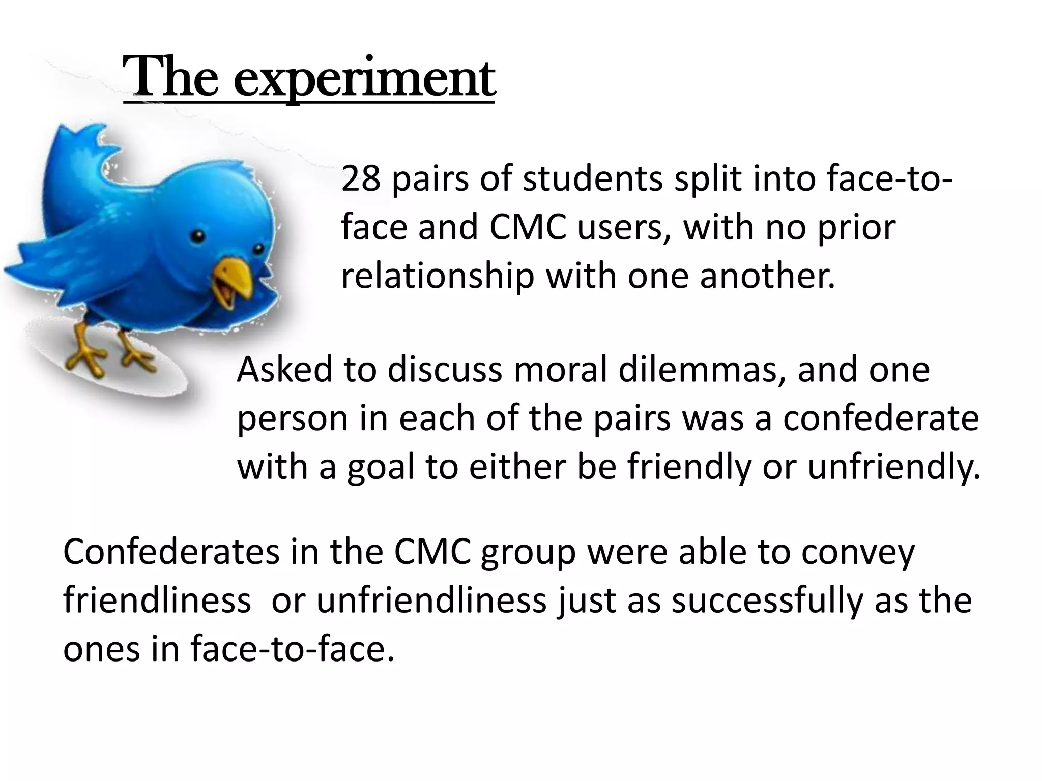 The experiment
28 pairs of students split into face-toface and CMC users, with no prior
relationship with one another.
Asked to discuss moral dilemmas, and one
person in each of the pairs was a confederate
with a goal to either be friendly or unfriendly.
Confederates in the CMC group were able to convey
friendliness or unfriendliness just as successfully as the
ones in face-to-face.

 