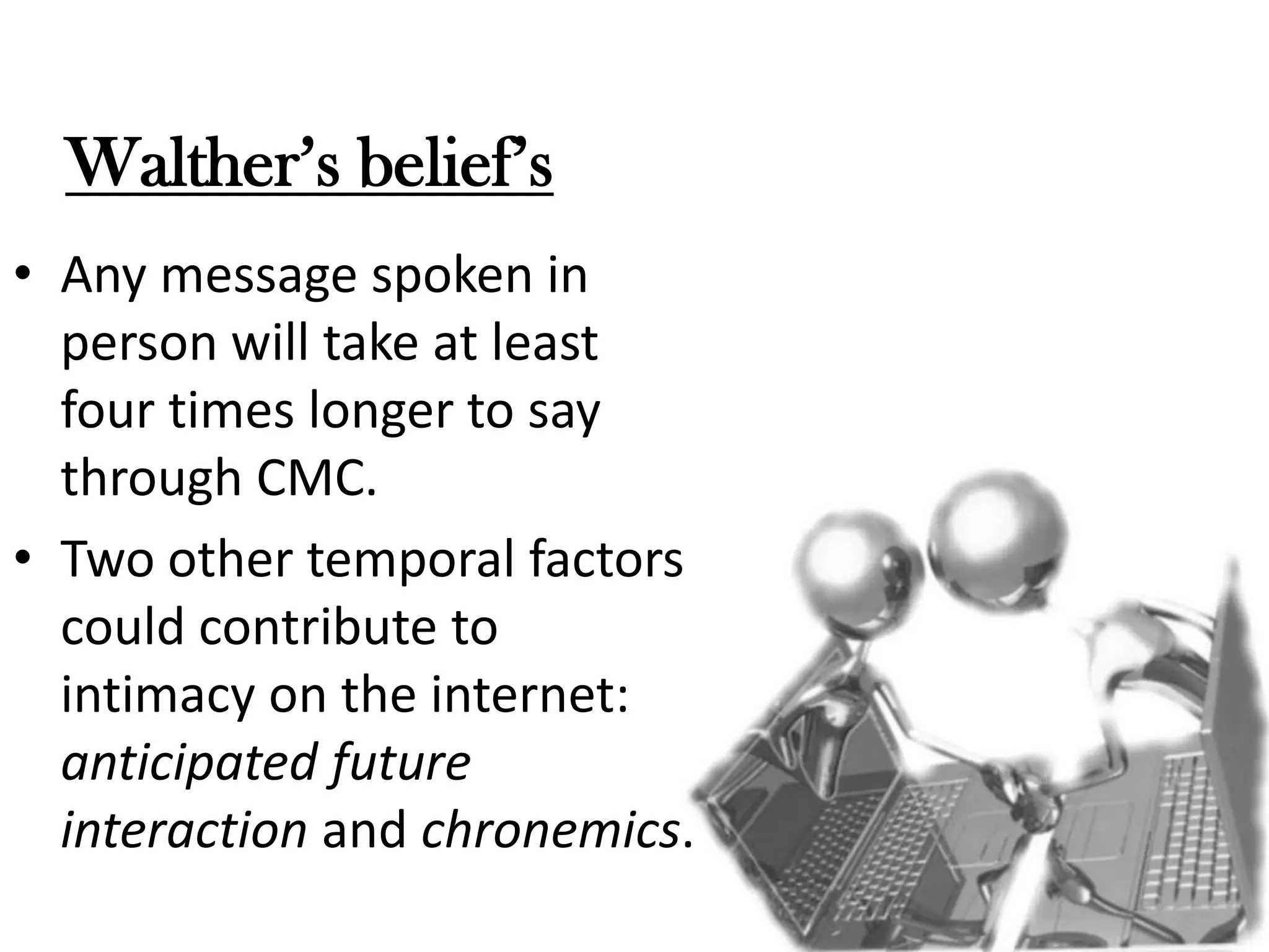 Walther’s belief’s
• Any message spoken in
person will take at least
four times longer to say
through CMC.
• Two other temporal factors
could contribute to
intimacy on the internet:
anticipated future
interaction and chronemics.

 