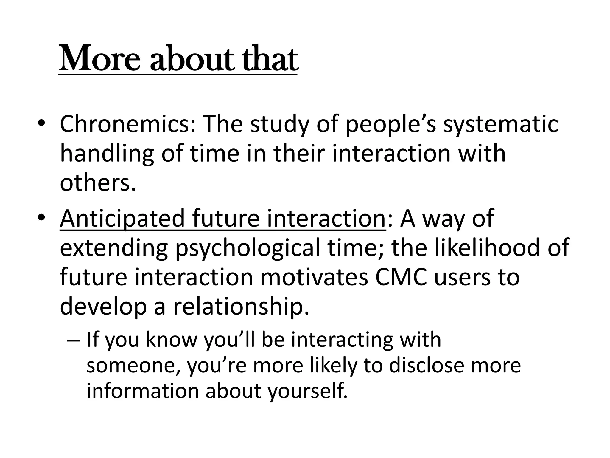 More about that
• Chronemics: The study of people’s systematic
handling of time in their interaction with
others.
• Anticipated future interaction: A way of
extending psychological time; the likelihood of
future interaction motivates CMC users to
develop a relationship.
– If you know you’ll be interacting with
someone, you’re more likely to disclose more
information about yourself.

 