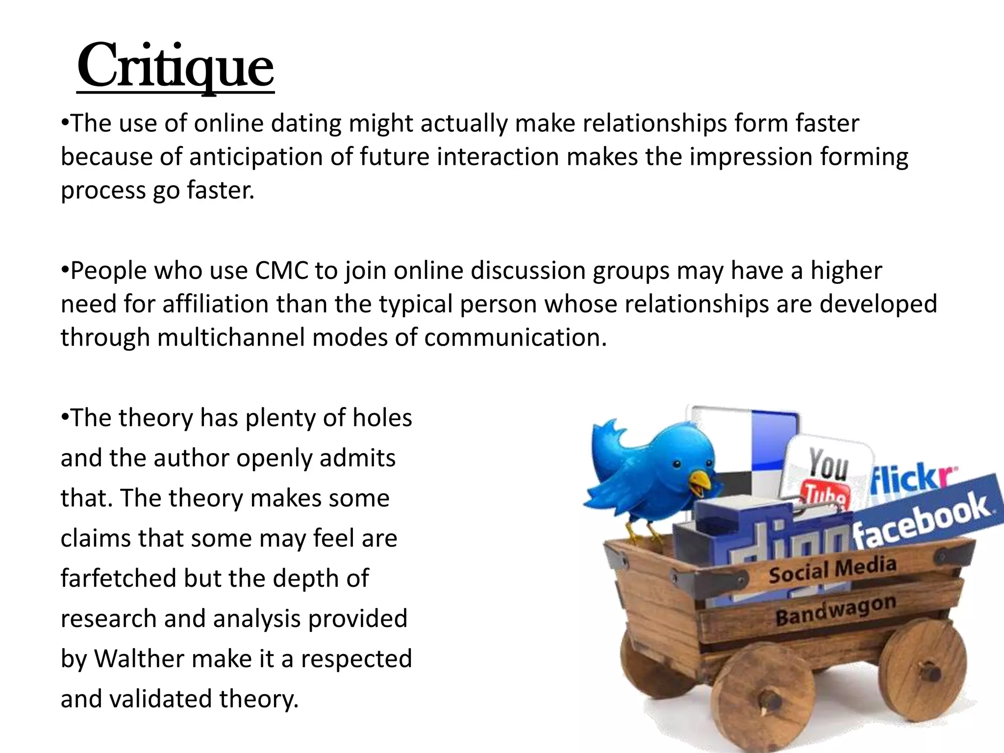 Critique
•The use of online dating might actually make relationships form faster
because of anticipation of future interaction makes the impression forming
process go faster.

•People who use CMC to join online discussion groups may have a higher
need for affiliation than the typical person whose relationships are developed
through multichannel modes of communication.
•The theory has plenty of holes
and the author openly admits
that. The theory makes some
claims that some may feel are
farfetched but the depth of
research and analysis provided
by Walther make it a respected
and validated theory.

 