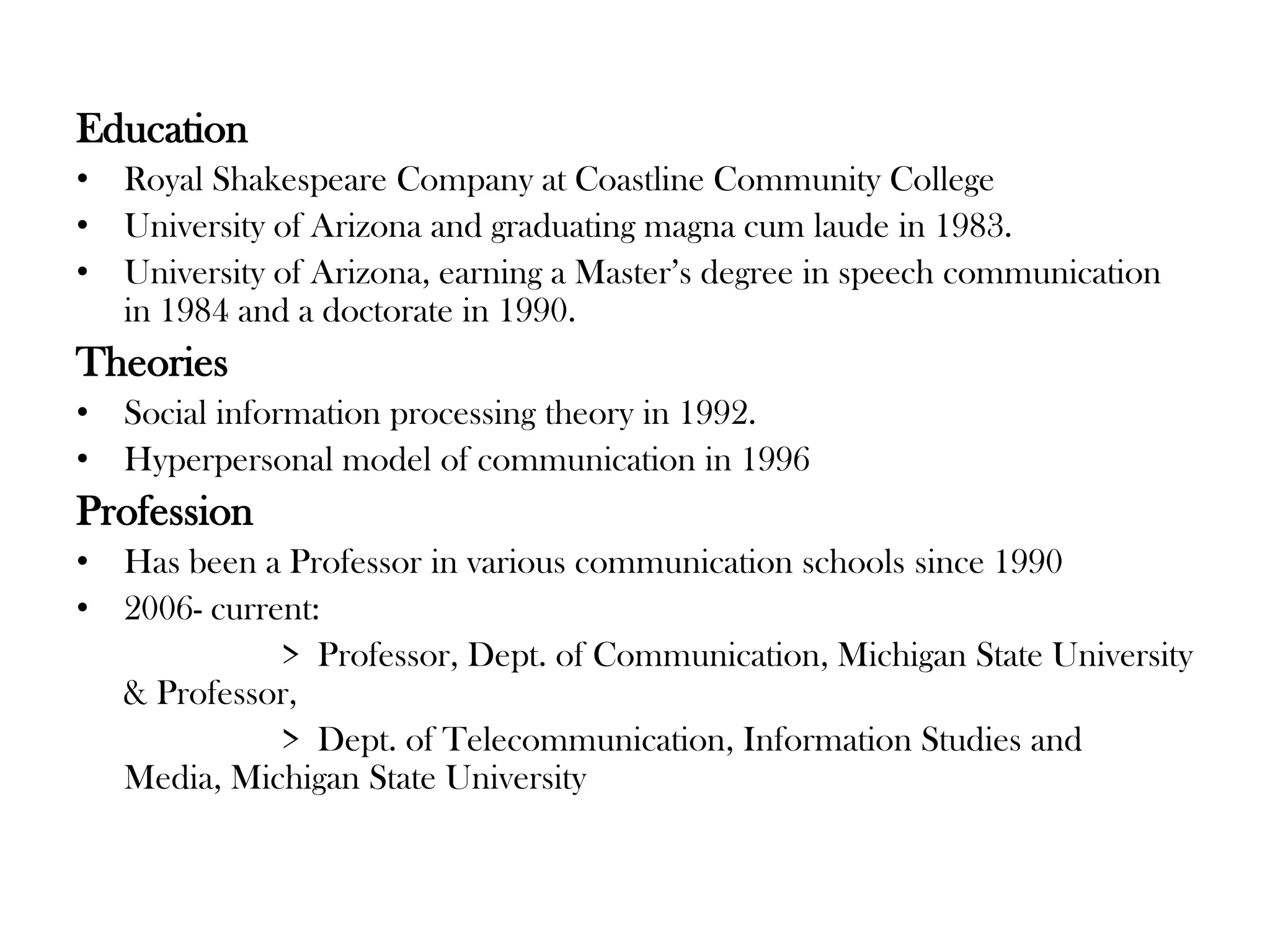 Education
• Royal Shakespeare Company at Coastline Community College
• University of Arizona and graduating magna cum laude in 1983.
• University of Arizona, earning a Master’s degree in speech communication
in 1984 and a doctorate in 1990.

Theories
• Social information processing theory in 1992.
• Hyperpersonal model of communication in 1996

Profession
• Has been a Professor in various communication schools since 1990
• 2006- current:
> Professor, Dept. of Communication, Michigan State University
& Professor,
> Dept. of Telecommunication, Information Studies and
Media, Michigan State University

 