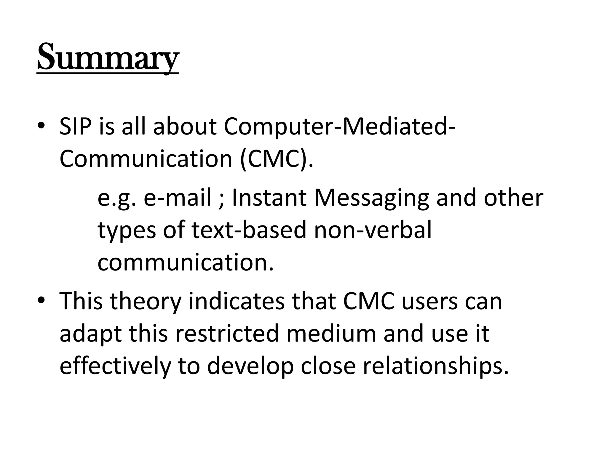 Summary
• SIP is all about Computer-MediatedCommunication (CMC).
e.g. e-mail ; Instant Messaging and other
types of text-based non-verbal
communication.
• This theory indicates that CMC users can
adapt this restricted medium and use it
effectively to develop close relationships.

 