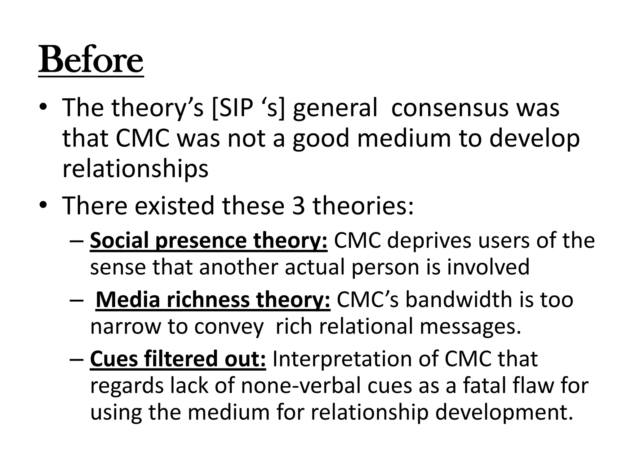 Before
• The theory’s [SIP ‘s] general consensus was
that CMC was not a good medium to develop
relationships
• There existed these 3 theories:
– Social presence theory: CMC deprives users of the
sense that another actual person is involved
– Media richness theory: CMC’s bandwidth is too
narrow to convey rich relational messages.
– Cues filtered out: Interpretation of CMC that
regards lack of none-verbal cues as a fatal flaw for
using the medium for relationship development.

 