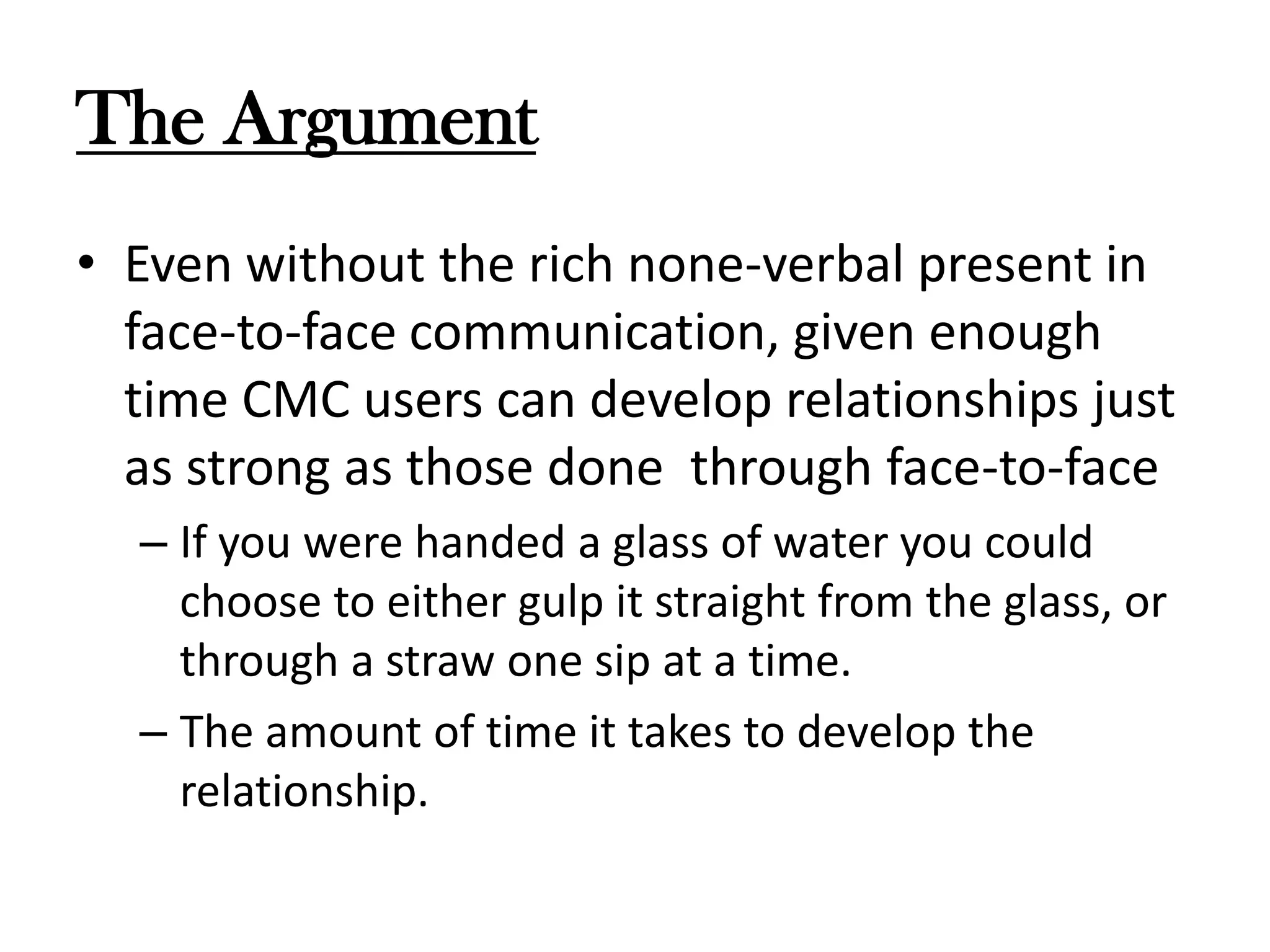 The Argument
• Even without the rich none-verbal present in
face-to-face communication, given enough
time CMC users can develop relationships just
as strong as those done through face-to-face
– If you were handed a glass of water you could
choose to either gulp it straight from the glass, or
through a straw one sip at a time.
– The amount of time it takes to develop the
relationship.

 