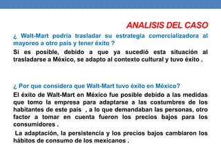 ANALISIS DEL CASO 
¿ Walt-Mart podría trasladar su estrategia comercializadora al 
mayoreo a otro país y tener éxito ? 
Si es posible, debido a que ya sucedió esta situación al 
trasladarse a México, se adapto al contexto cultural y tuvo éxito . 
¿ Por que considera que Walt-Mart tuvo éxito en México? 
El éxito de Walt-Mart en México fue posible debido a las medidas 
que tomo la empresa para adaptarse a las costumbres de los 
habitantes de este país , a lo que demandaban las personas, otro 
factor a tomar en cuenta fueron los precios bajos para los 
consumidores . 
La adaptación, la persistencia y los precios bajos cambiaron los 
hábitos de consumo de los mexicanos . 
 