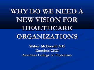 WHY DO WE NEED AWHY DO WE NEED A
NEW VISION FORNEW VISION FOR
HEALTHCAREHEALTHCARE
ORGANIZATIONSORGANIZATIONS
Walter McDonald MDWalter McDonald MD
Emeritus CEOEmeritus CEO
American College of PhysiciansAmerican College of Physicians
 