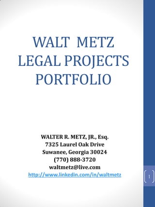 WALT METZ
LEGAL PROJECTS
  PORTFOLIO


      WALTER R. METZ, JR., Esq.
        7325 Laurel Oak Drive
       Suwanee, Georgia 30024
           (770) 888-3720
         waltmetz@live.com
 http://www.linkedin.com/in/waltmetz   1
 