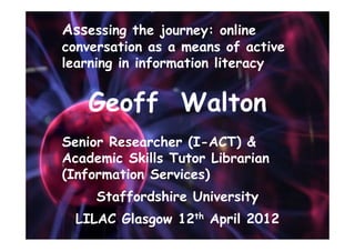Assessing the journey: online
conversation as a means of active
learning in information literacy


   Geoff Walton
Senior Researcher (I-ACT) &
Academic Skills Tutor Librarian
(Information Services)
     Staffordshire University
  LILAC Glasgow 12th April 2012
 