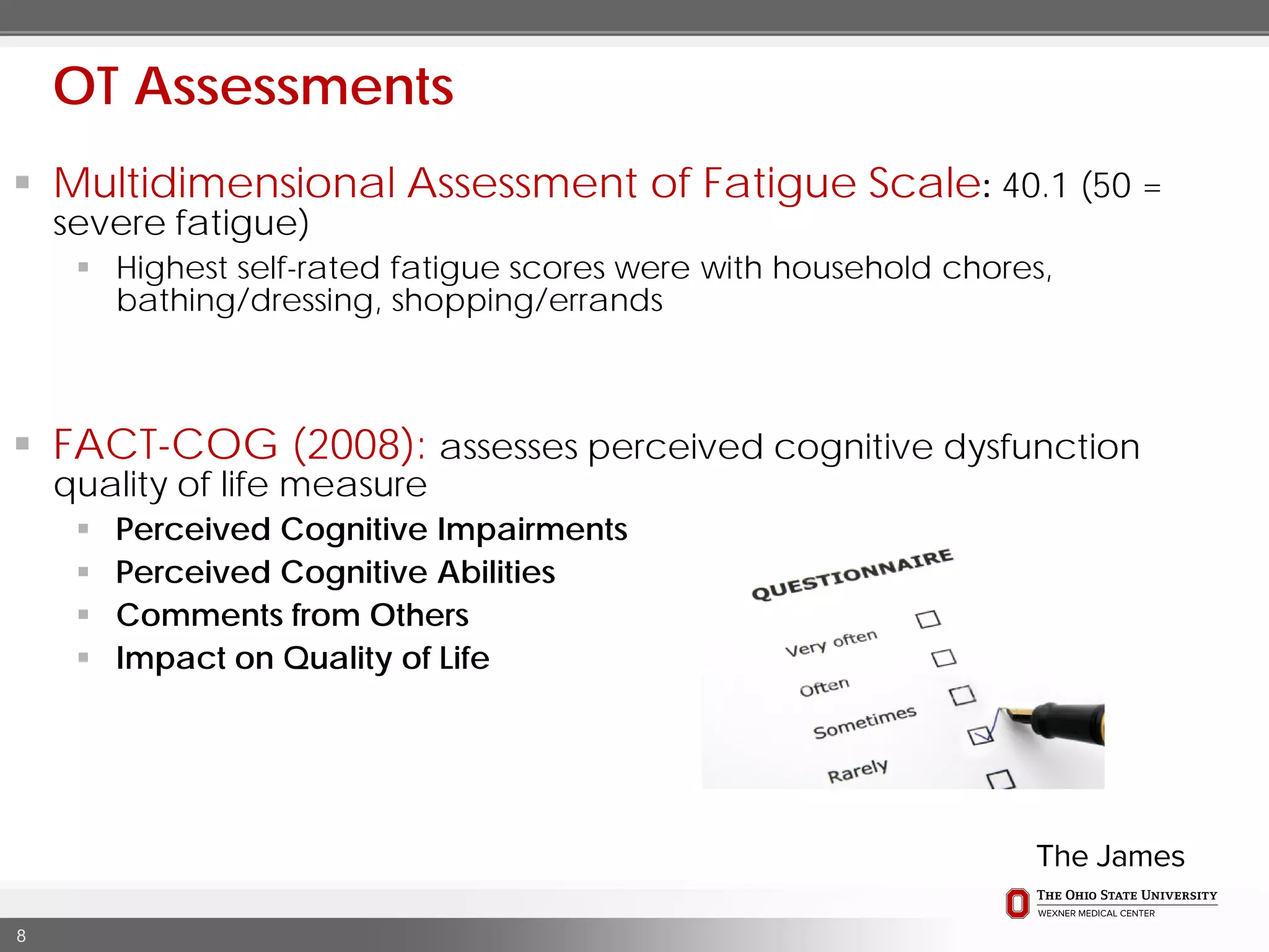  Multidimensional Assessment of Fatigue Scale: 40.1 (50 =
severe fatigue)
 Highest self-rated fatigue scores were with household chores,
bathing/dressing, shopping/errands
 FACT-COG (2008): assesses perceived cognitive dysfunction
quality of life measure
 Perceived Cognitive Impairments
 Perceived Cognitive Abilities
 Comments from Others
 Impact on Quality of Life
8
OT Assessments
 