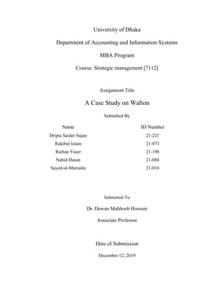 University of Dhaka
Department of Accounting and Information Systems
MBA Program
Course: Strategic management [7112]
Assignment Title
A Case Study on Walton
Submitted By
Name ID Number
Dripta Sarder Sujan 21-221
Rakibul Islam 21-073
Raihan Yaser 21-198
Nahid Hasan 21-088
Sayed-ul-Mursalin 21-016
Submitted To
Dr. Dewan Mahboob Hossain
Associate Professor
Date of Submission
December 12, 2019
 