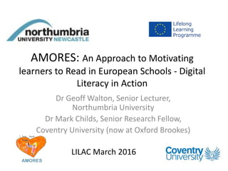 AMORES: An Approach to Motivating
learners to Read in European Schools - Digital
Literacy in Action
Dr Geoff Walton, Senior Lecturer,
Northumbria University
Dr Mark Childs, Senior Research Fellow,
Coventry University (now at Oxford Brookes)
LILAC March 2016
 