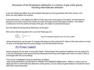 Discussion of the temperature distribution in a column of gas under gravity,
                            including intermolecular attraction

A van der Waals gas differs from the simplest ideal gas by having particles with finite volume, and
which can also attract one another.

In this discussion, I will neglect the effect of finite size (can come back to this later!), and will take the
attraction as a mean value to the centre-of-mass of the gas (mean field approximation). The further
a molecule is from the centre-of-mass of the gas, the higher its potential energy is.

Can this effect the temperature distribution of the gas?

Well, some relevant equations for a van der Waals gas are

                                                 http://en.wikipedia.org/wiki/Joule-Thomson_effect


where temperature can be seen to change with pressure (the subscript 'H' refers to the case where no heat
or work is exchanged with the surroundings), and the barometric formula



where pressure can be seen to drop with height. Putting these two equations together one may expect for
a van der Waals gas under gravity that the temperature will drop with height even when no work or heat is
exchanged with the surroundings.

This can be investigated using the derivation of Walton
<http://www.tandfonline.com/doi/abs/10.1080/00107516908220108#preview>. Walton’s maths is for an
ideal gas with no intermolecular attraction under gravity, but can easily be generalised to include the mean-
field case under discussion.
 