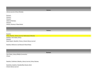Reviews
Library Journal, Kirkus Reviews

Amazon
Amazon
Amazon
Editorial Reviews
Amazon
History: Review of New Books



                                                              Reviews

Booklist
Kirkus Review, Library Journal, Multicultural Review
Booklist, Horn Book, Kirkus
Booklist
Book Report, Booklist, Choice, School Library Journal

Booklist, Reference and Research Book News




                                                              Reviews
Horn Book, Library Media Connection
Choice


Booklist, Publishers Weekly, Library Journal, Kirkus Review

Booklinks, Booklist, Notable/Best Books (ALA)
School Library Journal
 