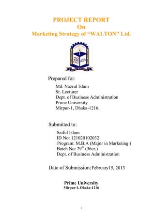 PROJECT REPORT
             On
Marketing Strategy of “WALTON” Ltd.




     Prepared for:
        Md. Nazrul Islam
        Sr. Lecturer
        Dept. of Business Administration
        Prime University
        Mirpur-1, Dhaka-1216.


     Submitted to:
         Saiful Islam
         ID No: 121020102032
         Program: M.B.A (Major in Marketing )
         Batch No: 29th (36cr.)
         Dept. of Business Administration

     Date of Submission: February15, 2013

            Prime University
            Mirpur-1, Dhaka-1216




                     1
 