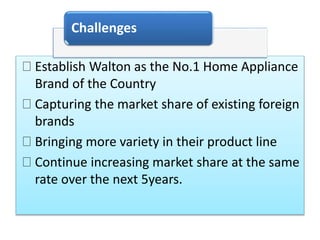 Establish Walton as the No.1 Home Appliance
Brand of the Country
Capturing the market share of existing foreign
brands
Bringing more variety in their product line
Continue increasing market share at the same
rate over the next 5years.
Challenges
 