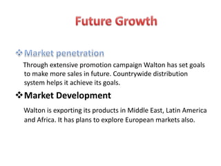 Through extensive promotion campaign Walton has set goals
to make more sales in future. Countrywide distribution
system helps it achieve its goals.
Market Development
Walton is exporting its products in Middle East, Latin America
and Africa. It has plans to explore European markets also.
 