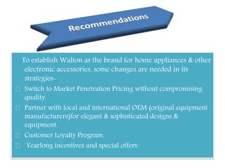 To establish Walton as the brand for home appliances & other
electronic accessories, some changes are needed in its
strategies-
Switch to Market Penetration Pricing without compromising
quality.
Partner with local and international OEM (original equipment
manufacturers)for elegant & sophisticated designs &
equipment.
Customer Loyalty Program.
Yearlong incentives and special offers.
 