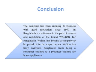 Conclusion
The company has been running its business
with good reputation since 1977. In
Bangladesh is a milestone in the path of success
and reputation of the brand WALTON. For
Bangladesh, Walton has become a company to
be proud of in the export arena. Walton has
truly redefined Bangladesh from being a
consumer country to a producer country for
home appliances.
 