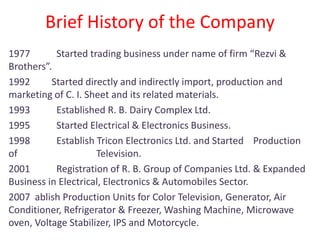 Brief History of the Company
1977 Started trading business under name of firm “Rezvi &
Brothers”.
1992 Started directly and indirectly import, production and
marketing of C. I. Sheet and its related materials.
1993 Established R. B. Dairy Complex Ltd.
1995 Started Electrical & Electronics Business.
1998 Establish Tricon Electronics Ltd. and Started Production
of Television.
2001 Registration of R. B. Group of Companies Ltd. & Expanded
Business in Electrical, Electronics & Automobiles Sector.
2007 ablish Production Units for Color Television, Generator, Air
Conditioner, Refrigerator & Freezer, Washing Machine, Microwave
oven, Voltage Stabilizer, IPS and Motorcycle.
 