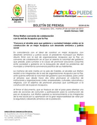 Acapulco, Gro., martes 29 de octubre de 2013
Boletín Número 1420

Firma Walton convenio de colaboración
con la red de Acapulco por la Paz
*Convoca el alcalde para que gobierno y sociedad trabajen unidos en la
construcción de un mejor Acapulco con desarrollo armónico y justicia
social
En coincidencia con el ideal de construir un mejor Acapulco, con
desarrollo armónico y justicia social, el presidente municipal Luis Walton
Aburto firmó con la red de organizaciones Acapulco por la Paz, un
convenio de colaboración en el que se asienta la voluntad del gobierno
que preside, para sumarse a la causa de promover soluciones conjuntas
entre sociedad y gobierno en la búsqueda de abatir los problemas del
municipio y cimentar la convivencia pacífica de sus habitantes.
La mañana de este martes en la sala de Cabildo, el alcalde Luis Walton
recibió a los integrantes de la red de organizaciones Acapulco por la Paz,
ante quienes refrendó la voluntad del gobierno que encabeza, para unirse
al esfuerzo que desde hace dos años promueve el colectivo de
instituciones y organizaciones civiles, empresariales, culturales, educativas y
religiosas, con el objetivo de promover procesos que contribuyan a la
construcción de la paz en Acapulco.
Al firmar el documento, que se traduce en dar el paso para aterrizar una
serie de acciones de comunión y participación para la construcción de
paz en Acapulco, Luis Walton expresó su reconocimiento a los integrantes
de la red social por su aportación en la gran responsabilidad de velar por
la seguridad y desarrollo armónico de la población.

 