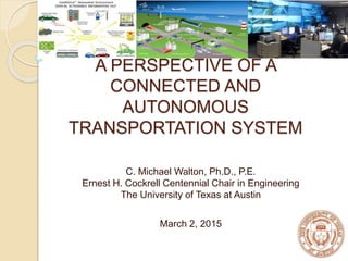 A PERSPECTIVE OF A
CONNECTED AND
AUTONOMOUS
TRANSPORTATION SYSTEM
C. Michael Walton, Ph.D., P.E.
Ernest H. Cockrell Centennial Chair in Engineering
The University of Texas at Austin
March 2, 2015
 