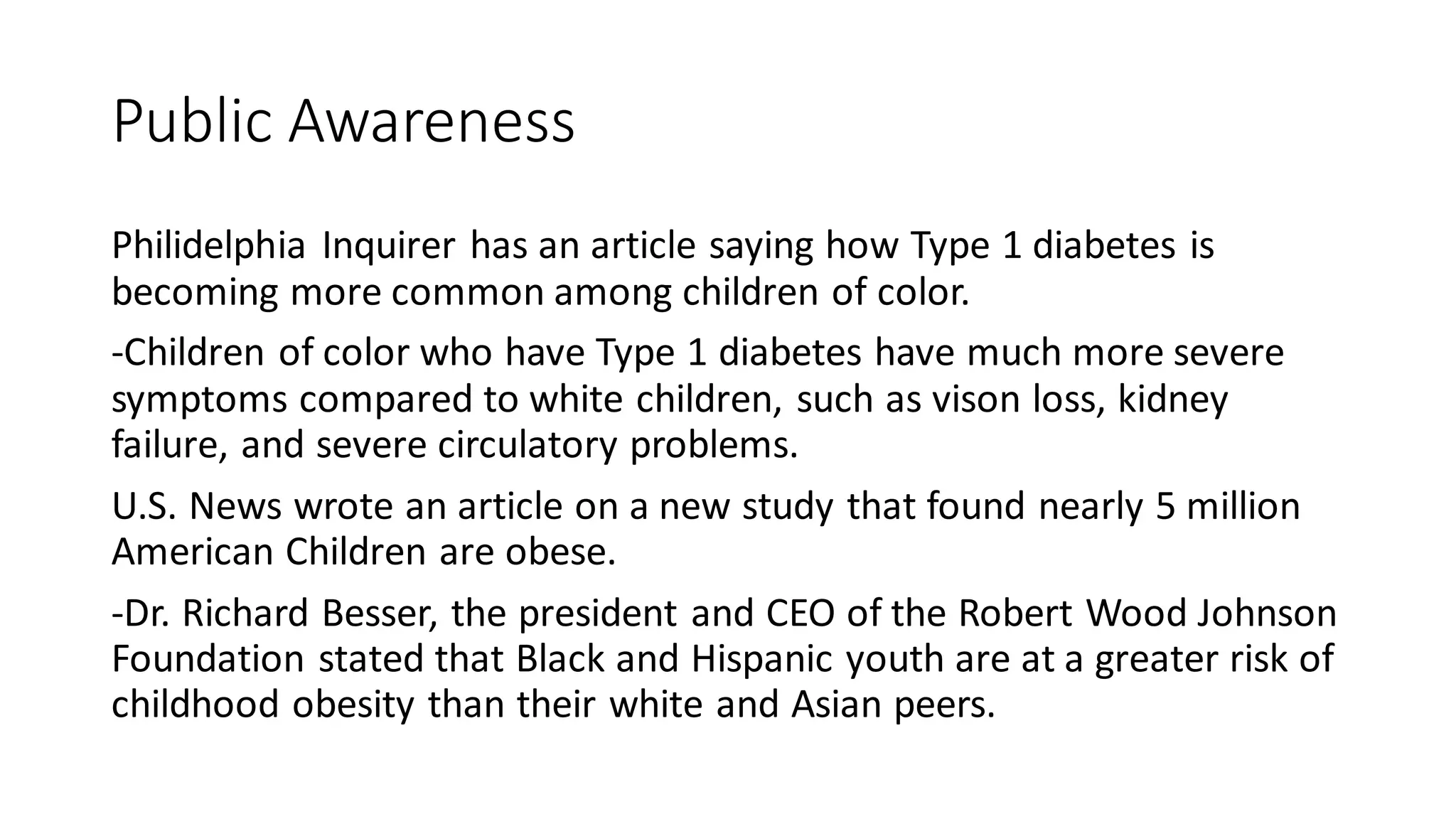 Public Awareness
Philidelphia Inquirer has an article saying how Type 1 diabetes is
becoming more common among children of color.
-Children of color who have Type 1 diabetes have much more severe
symptoms compared to white children, such as vison loss, kidney
failure, and severe circulatory problems.
U.S. News wrote an article on a new study that found nearly 5 million
American Children are obese.
-Dr. Richard Besser, the president and CEO of the Robert Wood Johnson
Foundation stated that Black and Hispanic youth are at a greater risk of
childhood obesity than their white and Asian peers.
 