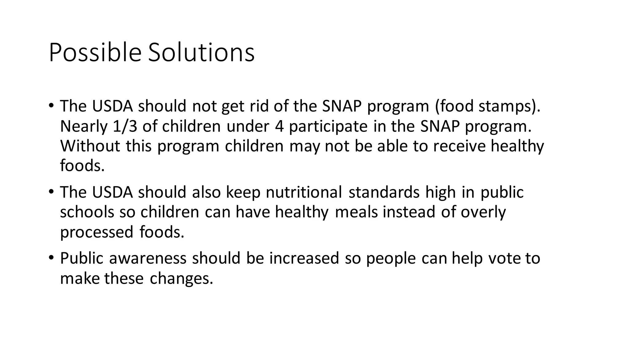 Possible Solutions
• The USDA should not get rid of the SNAP program (food stamps).
Nearly 1/3 of children under 4 participate in the SNAP program.
Without this program children may not be able to receive healthy
foods.
• The USDA should also keep nutritional standards high in public
schools so children can have healthy meals instead of overly
processed foods.
• Public awareness should be increased so people can help vote to
make these changes.
 