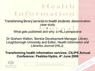 Transforming library services to health students: dissemination case study +  What gets published and why: a HILJ perspective Dr Graham Walton, Service Development Manager, Library, Loughborough University and Editor,  Health Information and Libraries Journal  (HILJ)  Transforming health information services: CILIPS Annual Conference: Peebles Hydro, 4 th  June 2008 