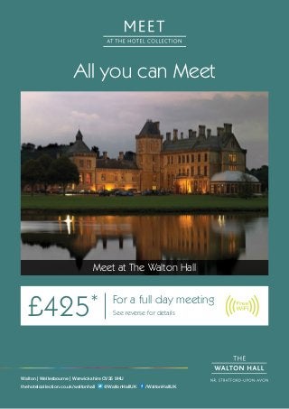 All you can Meet
Meet at The Walton Hall
£425* For a full day meeting
See reverse for details
Walton | Wellesbourne | Warwickshire CV35 9HU
thehotelcollection.co.uk/waltonhall @WaltonHallUK /WaltonHallUK
 