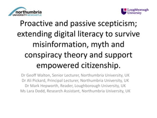 Proactive and passive scepticism;
extending digital literacy to survive
misinformation, myth and
conspiracy theory and support
empowered citizenship.
Dr Geoff Walton, Senior Lecturer, Northumbria University, UK
Dr Ali Pickard, Principal Lecturer, Northumbria University, UK
Dr Mark Hepworth, Reader, Loughborough University, UK
Ms Lara Dodd, Research Assistant, Northumbria University, UK
 