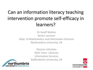 Can an information literacy teaching
intervention promote self-efficacy in
learners?
Dr Geoff Walton
Senior Lecturer
Dept. of Mathematics and Information Sciences
Northumbria University, UK
Eleanor Johnston
Skills Tutor: Librarian
Information Services
Staffordshire University, UK
 