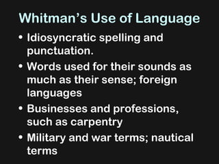 Whitman’s Use of Language  Idiosyncratic spelling and punctuation.  Words used for their sounds as much as their sense; foreign languages Businesses and professions, such as carpentry Military and war terms; nautical terms 