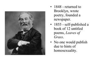 1848 - returned to Brooklyn, wrote poetry, founded a newspaper. 1855 - self-published a book of 12 untitled poems,  Leaves of Grass . No one would publish due to hints of homosexuality. 